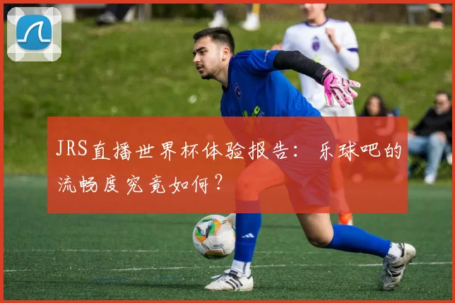 JRS直播世界杯体验报告：乐球吧的流畅度究竟如何？