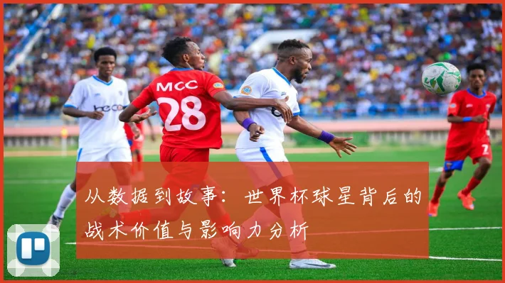 从数据到故事：世界杯球星背后的战术价值与影响力分析