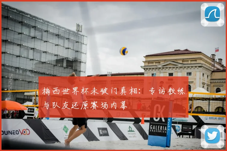 梅西世界杯未破门真相:专访教练与队友还原赛场内幕