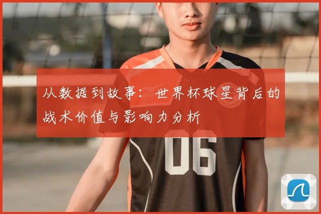 从数据到故事：世界杯球星背后的战术价值与影响力分析