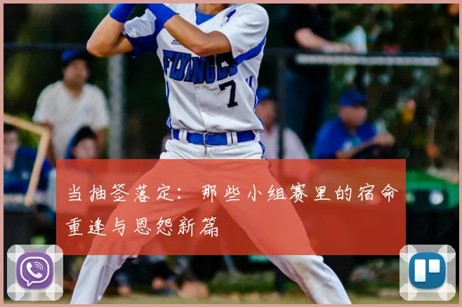 当抽签落定:那些小组赛里的宿命重逢与恩怨新篇