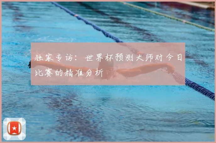独家专访：世界杯预测大师对今日比赛的精准分析
