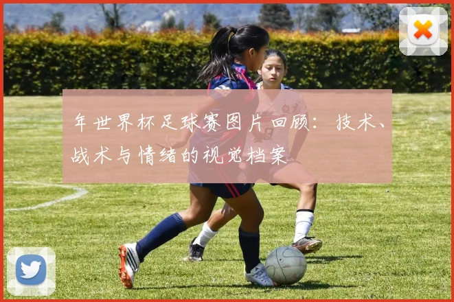 年世界杯足球赛图片回顾：技术、战术与情绪的视觉档案