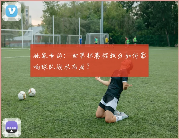 独家专访：世界杯赛程积分如何影响球队战术布局？