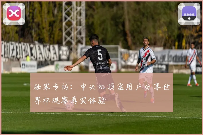 独家专访：中兴机顶盒用户分享世界杯观赛真实体验